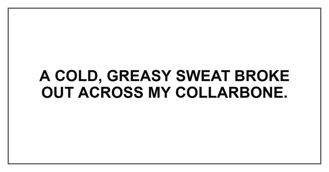 A cold, greasy sweat broke out across my collarbone. A cold, greasy sweat broke out across my collarbone.