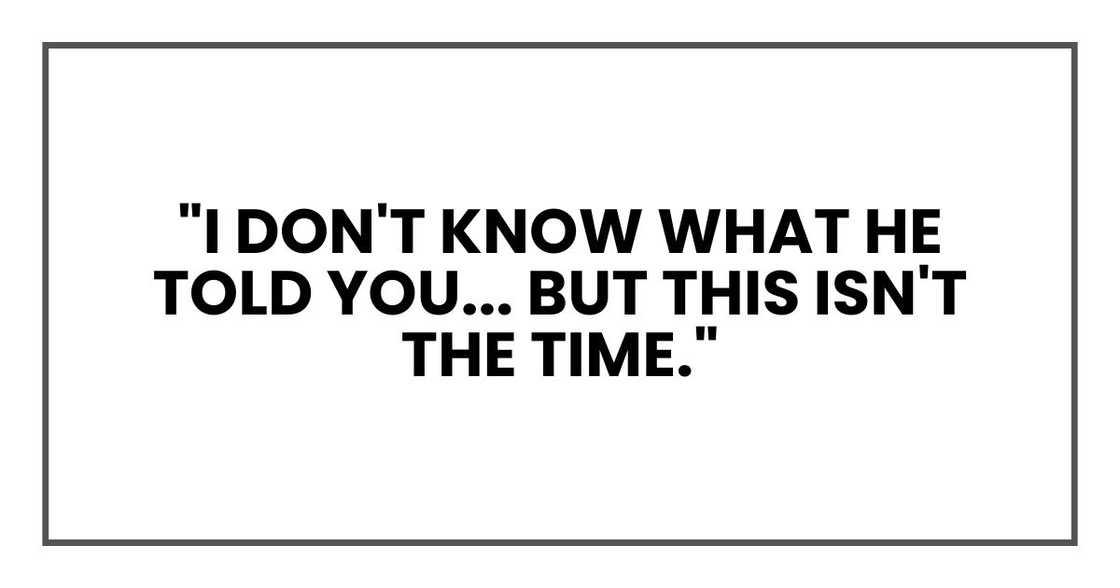 "I don't know what he told you," I said, my voice rising despite myself, "but this isn't the time." "I don't know what he told you," I said, my voice rising despite myself, "but this isn't the time."