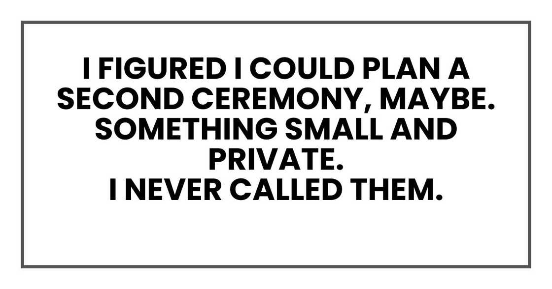 I figured I could plan a second ceremony, maybe. Something small and private.
I never called them. I figured I could plan a second ceremony, maybe. Something small and private.
I never called them.