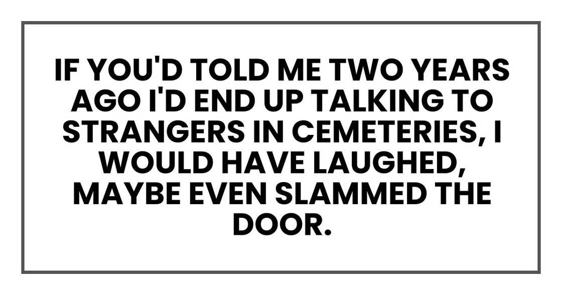 If you'd told me two years ago I'd end up talking to strangers in cemeteries, I would have laughed, maybe even slammed the door.