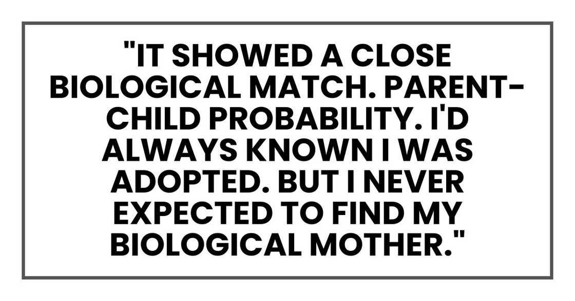 "It showed a close biological match. Parent-child probability. I'd always known I was adopted. But I never expected to find my biological mother." "It showed a close biological match. Parent-child probability. I'd always known I was adopted. But I never expected to find my biological mother."