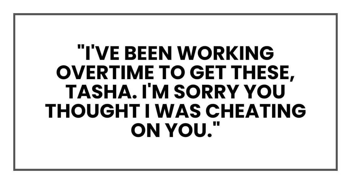 "I've been working overtime to get these, Tasha. I'm sorry you thought I was cheating on you. "I've been working overtime to get these, Tasha. I'm sorry you thought I was cheating on you.