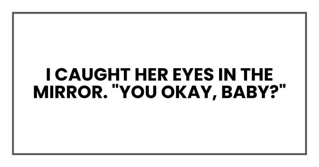 I caught her eyes in the mirror. "You okay, baby?" I caught her eyes in the mirror. "You okay, baby?"