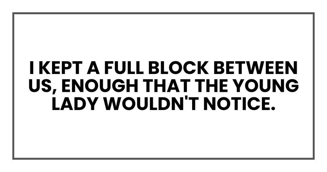 I kept a full block between us, enough that the young lady wouldn't notice. I kept a full block between us, enough that the young lady wouldn't notice.