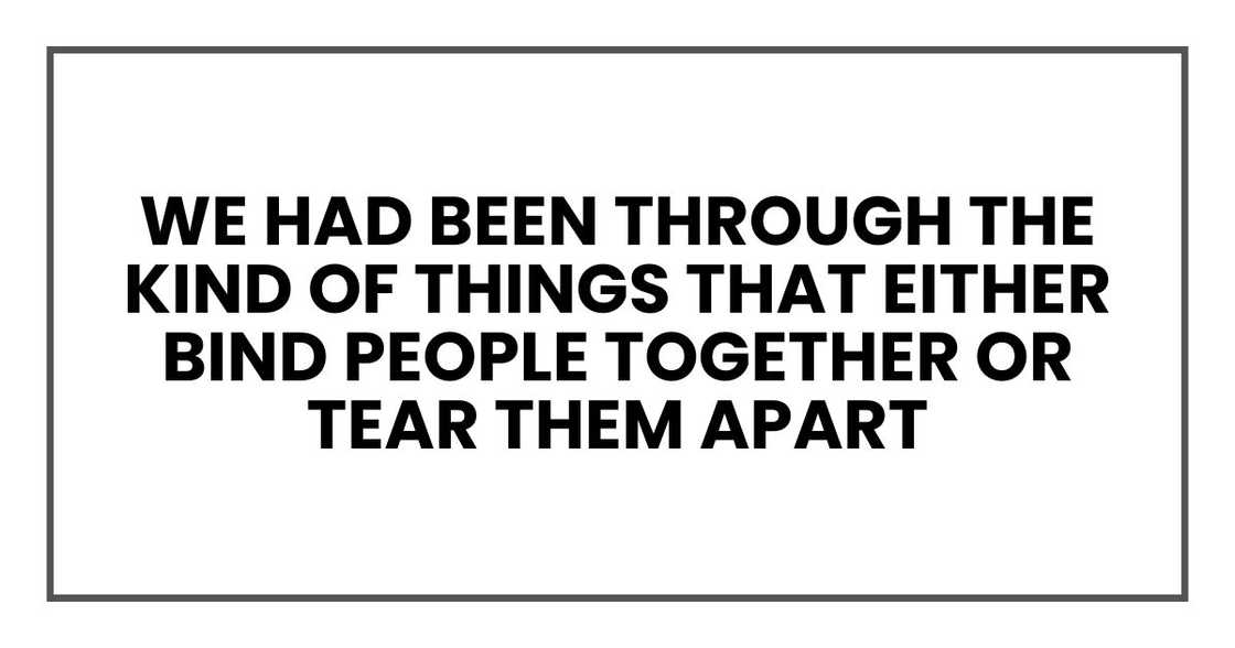 We had been through the kind of things that either bind people together or tear them apart We had been through the kind of things that either bind people together or tear them apart