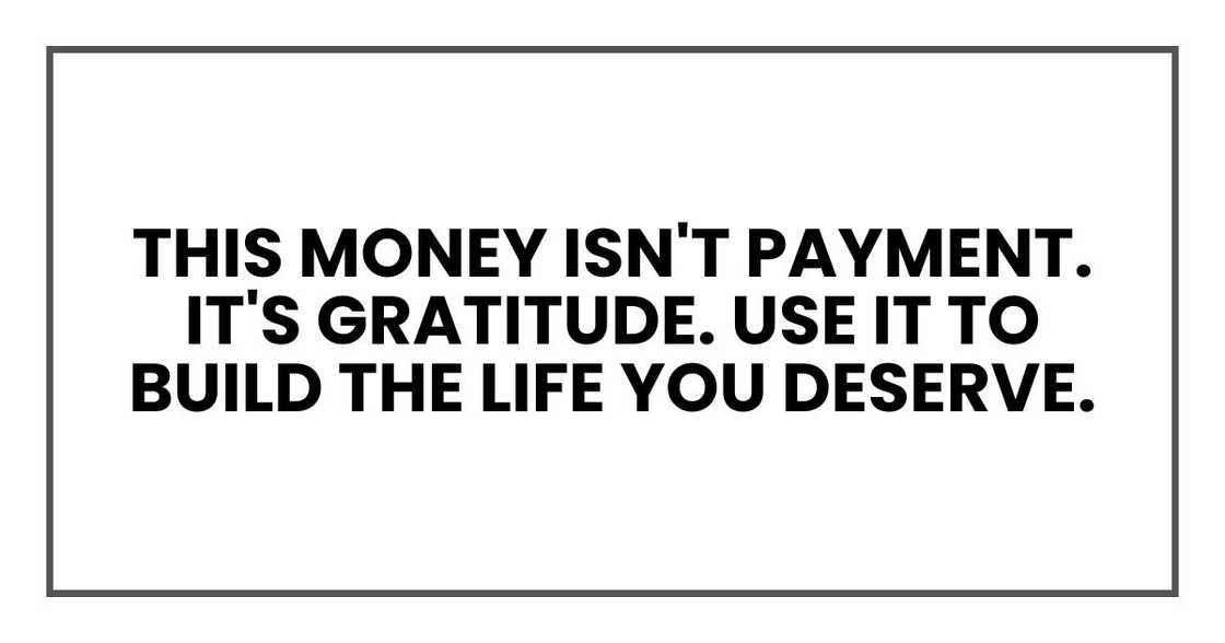 This money isn't payment. It's gratitude. Use it to build the life you deserve. This money isn't payment. It's gratitude. Use it to build the life you deserve.