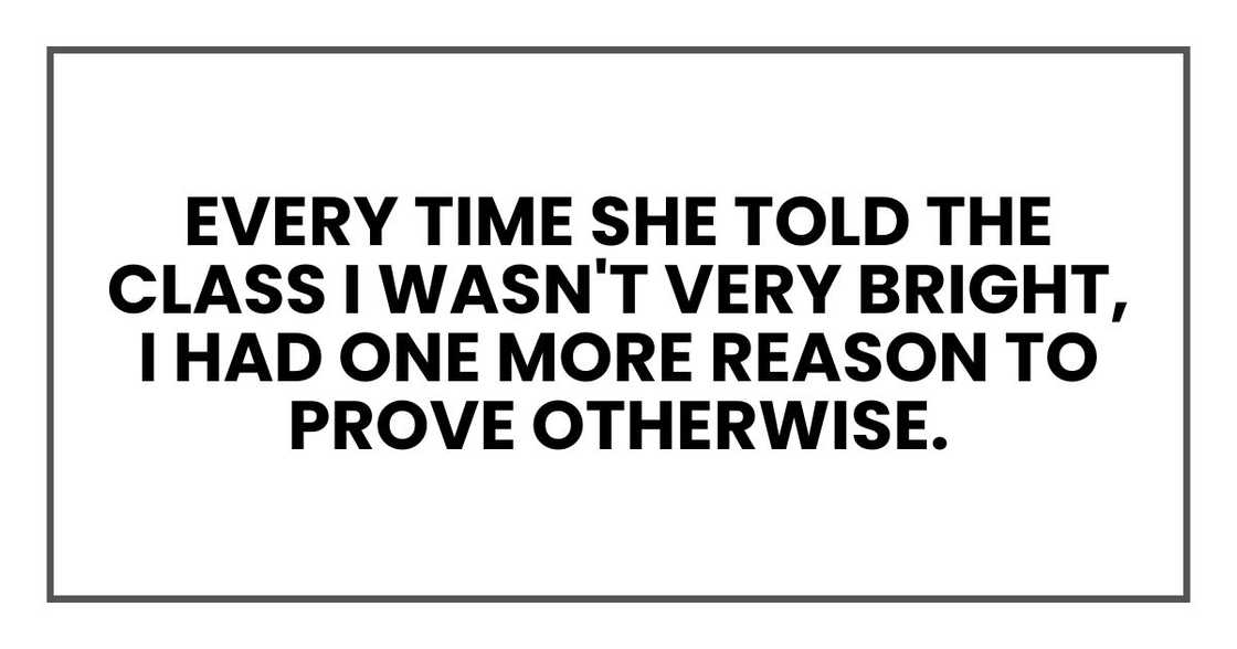 Every time she told the class I wasn't very bright, I had one more reason to prove otherwise. Every time she told the class I wasn't very bright, I had one more reason to prove otherwise.