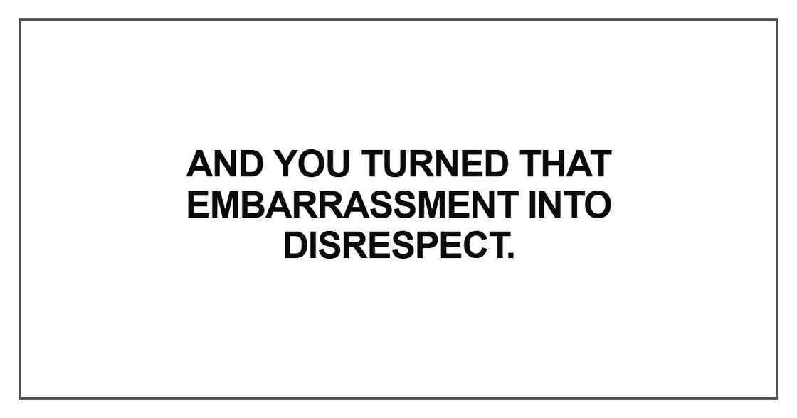 And you turned that embarrassment into disrespect