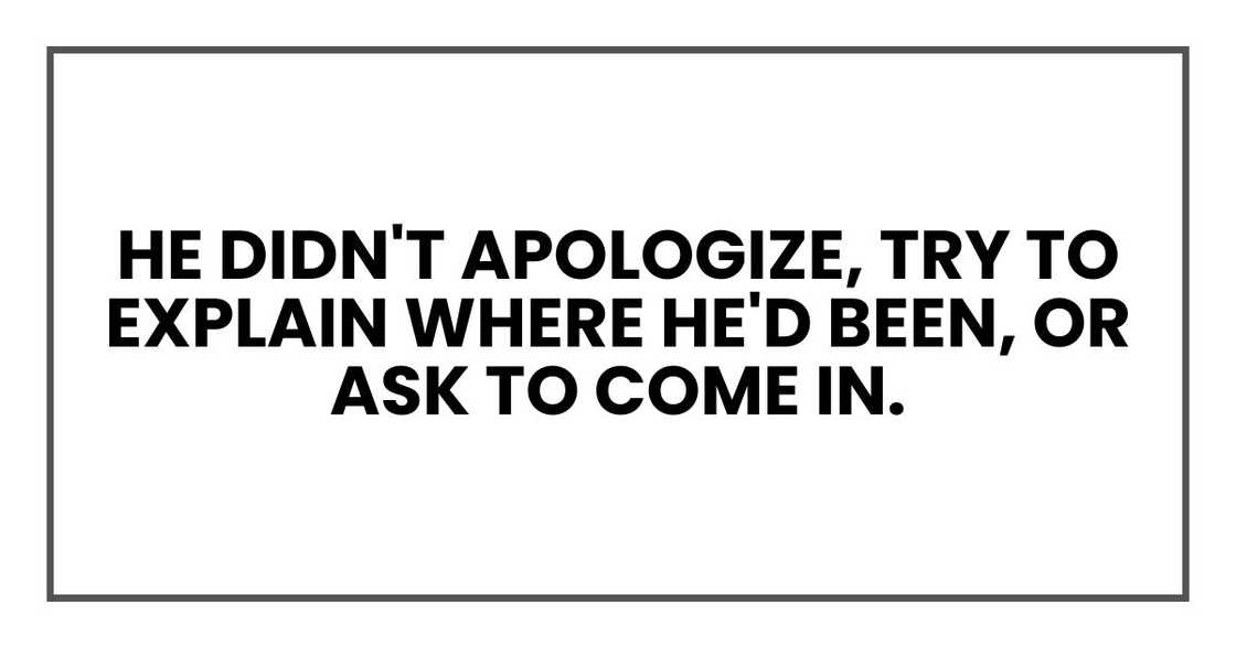 he didn't apologize, try to explain where he'd been, or ask to come in. he didn't apologize, try to explain where he'd been, or ask to come in.