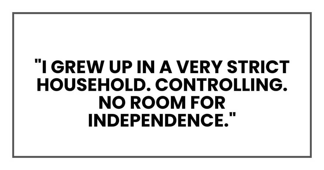 I grew up in a very strict household. Controlling. No room for independence. I grew up in a very strict household. Controlling. No room for independence.