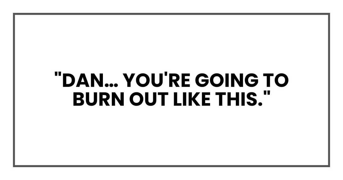 "Dan… you're going to burn out like this," "Dan… you're going to burn out like this,"