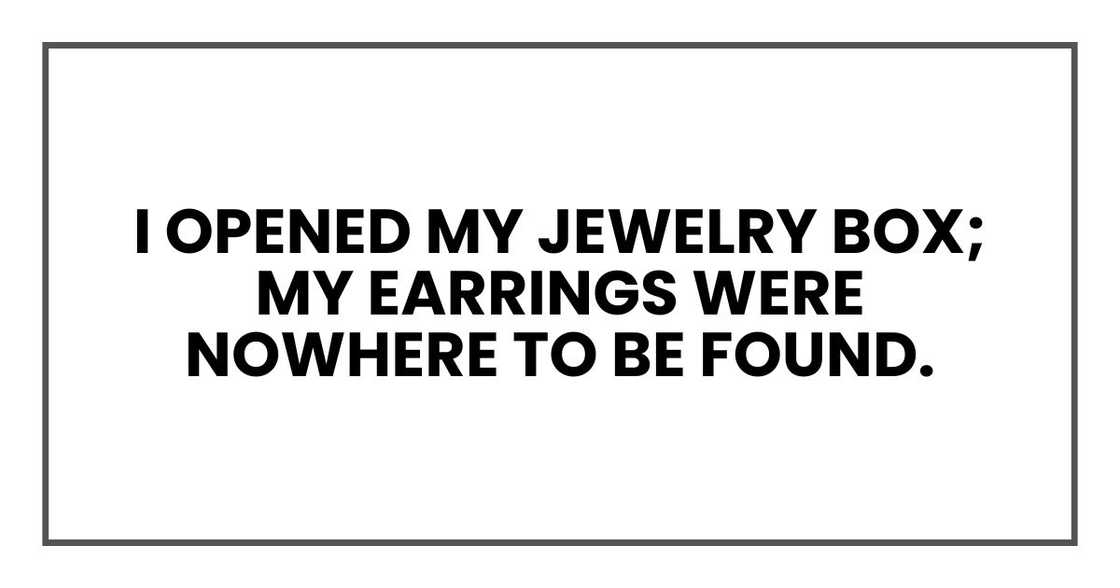 I opened my jewelry box; my earrings were nowhere to be found. I opened my jewelry box; my earrings were nowhere to be found.
