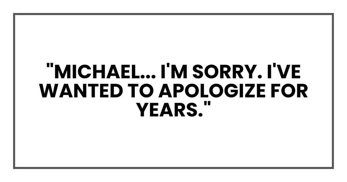 "Michael... I'm sorry," I said quietly. "I've wanted to apologize for years." "Michael... I'm sorry," I said quietly. "I've wanted to apologize for years."