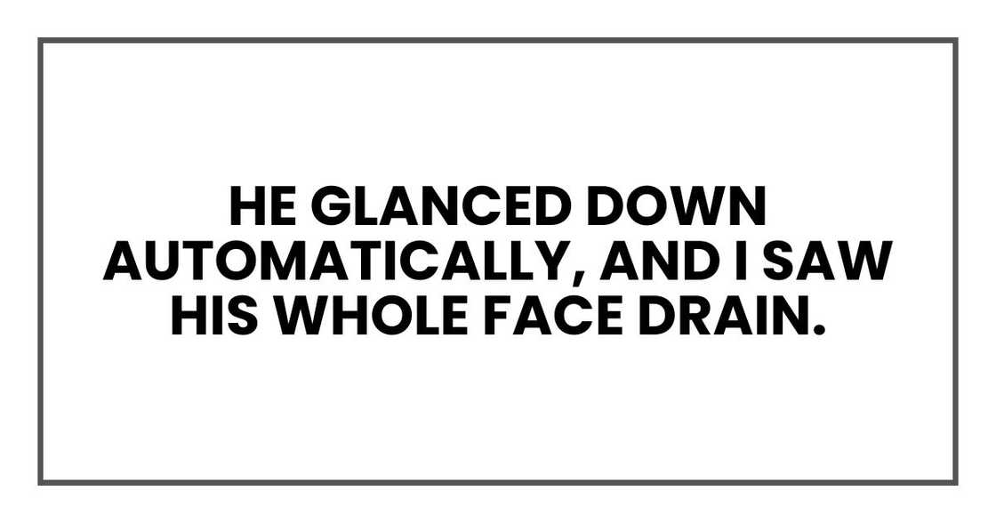 He glanced down automatically, and I saw his whole face drain. He glanced down automatically, and I saw his whole face drain.