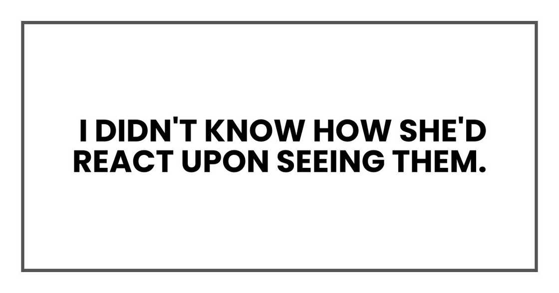 I didn't know how she'd react upon seeing them. I didn't know how she'd react upon seeing them.