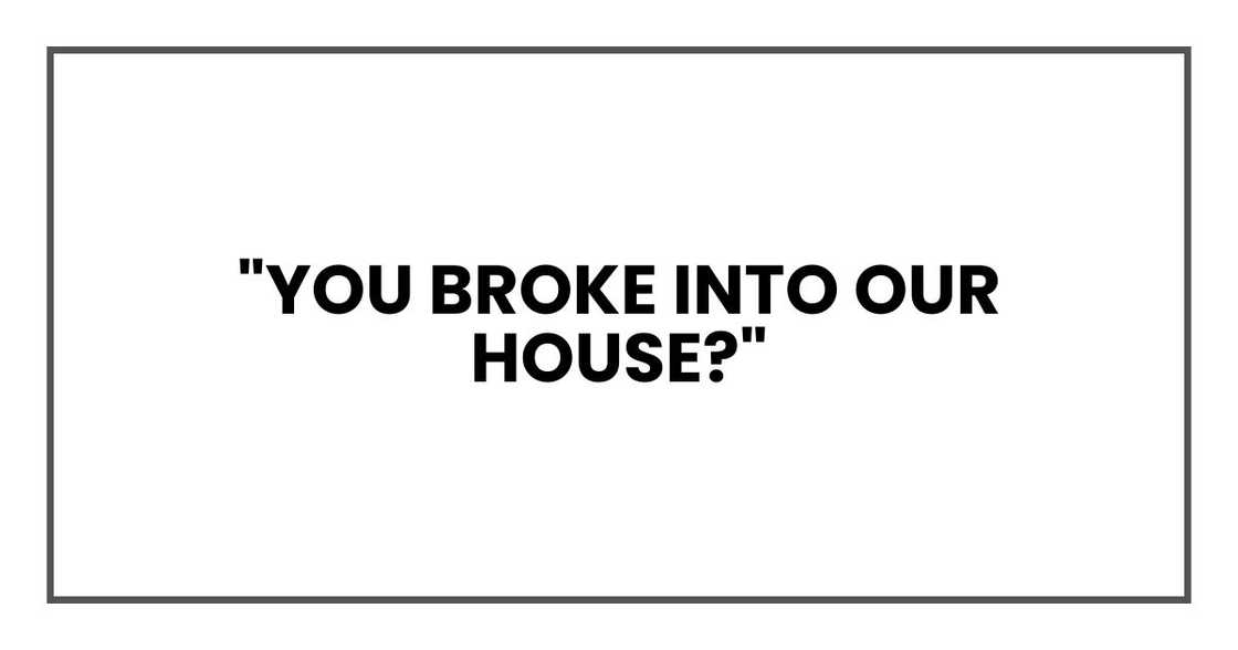"You broke into our house?" "You broke into our house?"