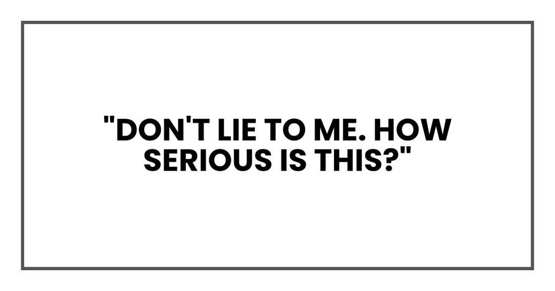 "Don't lie to me. How serious is this?" "Don't lie to me. How serious is this?"