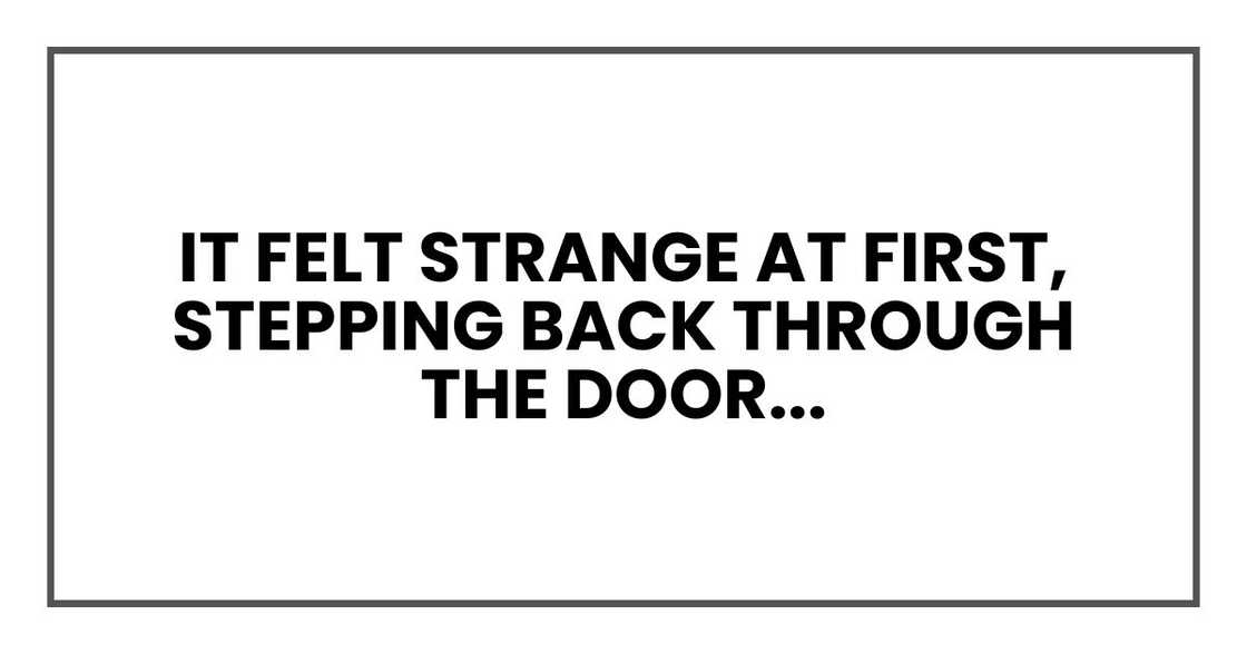 It felt strange at first, stepping back through the door like time had reversed. It felt strange at first, stepping back through the door like time had reversed.