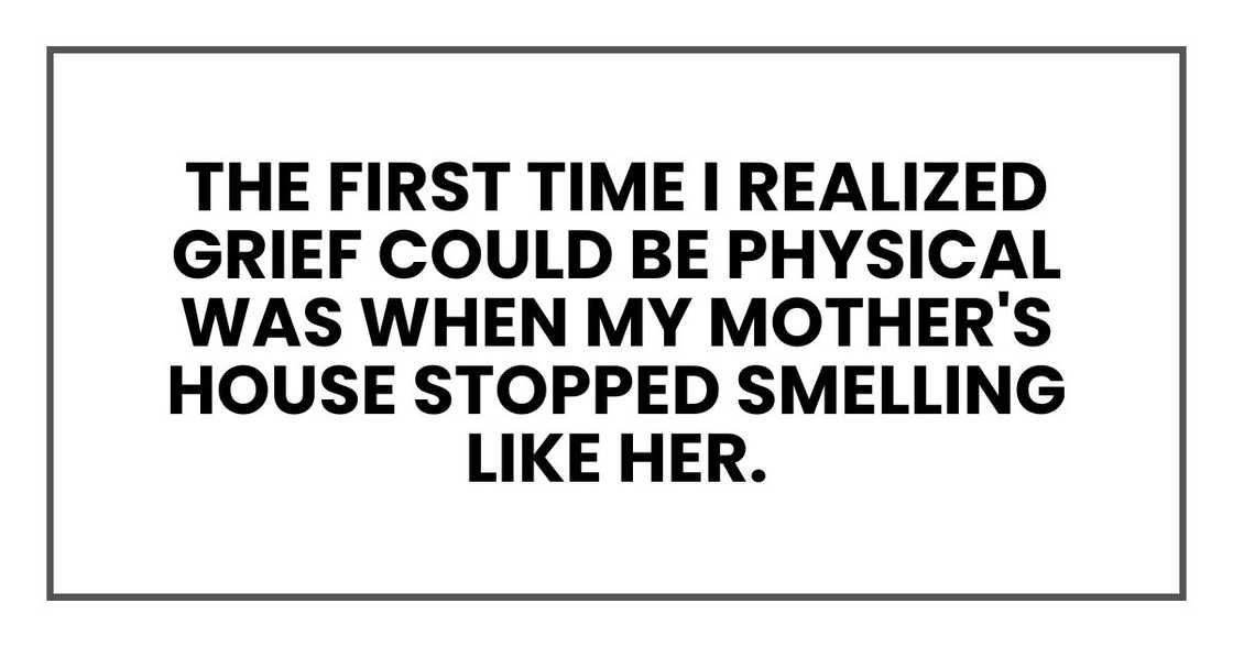 The first time I realized grief could be physical was when my mother's house stopped smelling like her. The first time I realized grief could be physical was when my mother's house stopped smelling like her.
