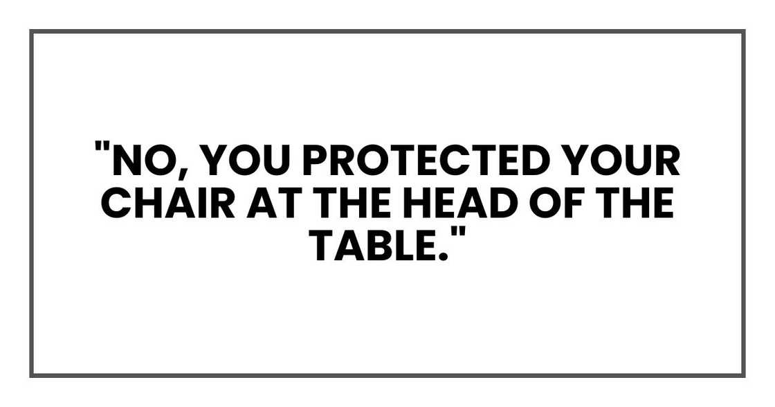 "No, you protected your chair at the head of the table." "No, you protected your chair at the head of the table."