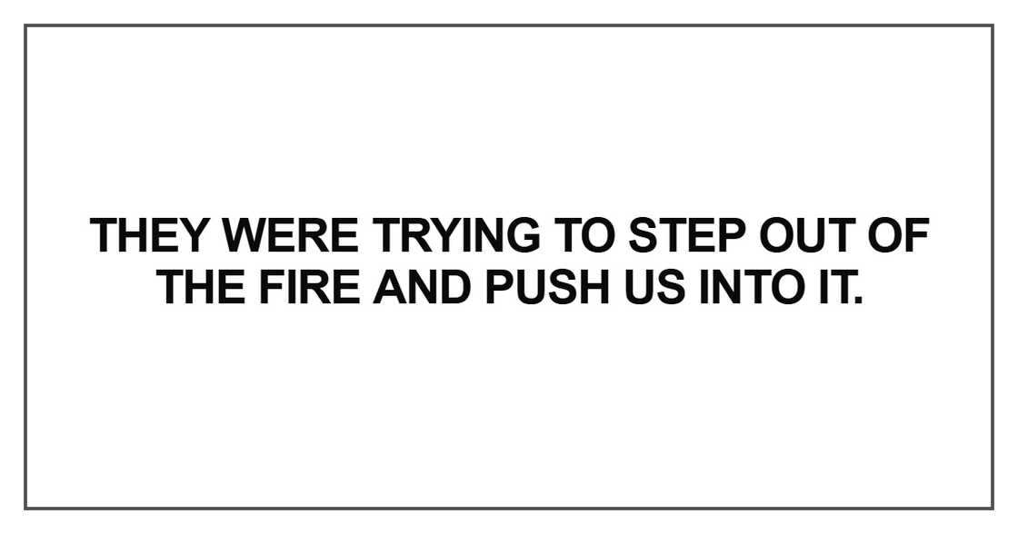 They were trying to step out of the fire and push us into it They were trying to step out of the fire and push us into it