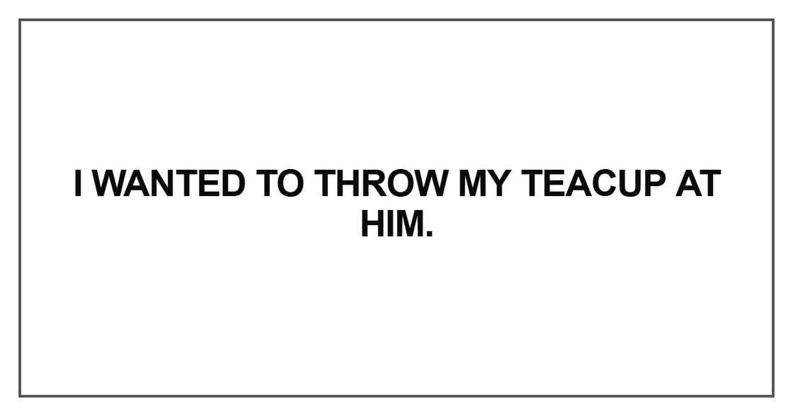 I wanted to throw my teacup at him
