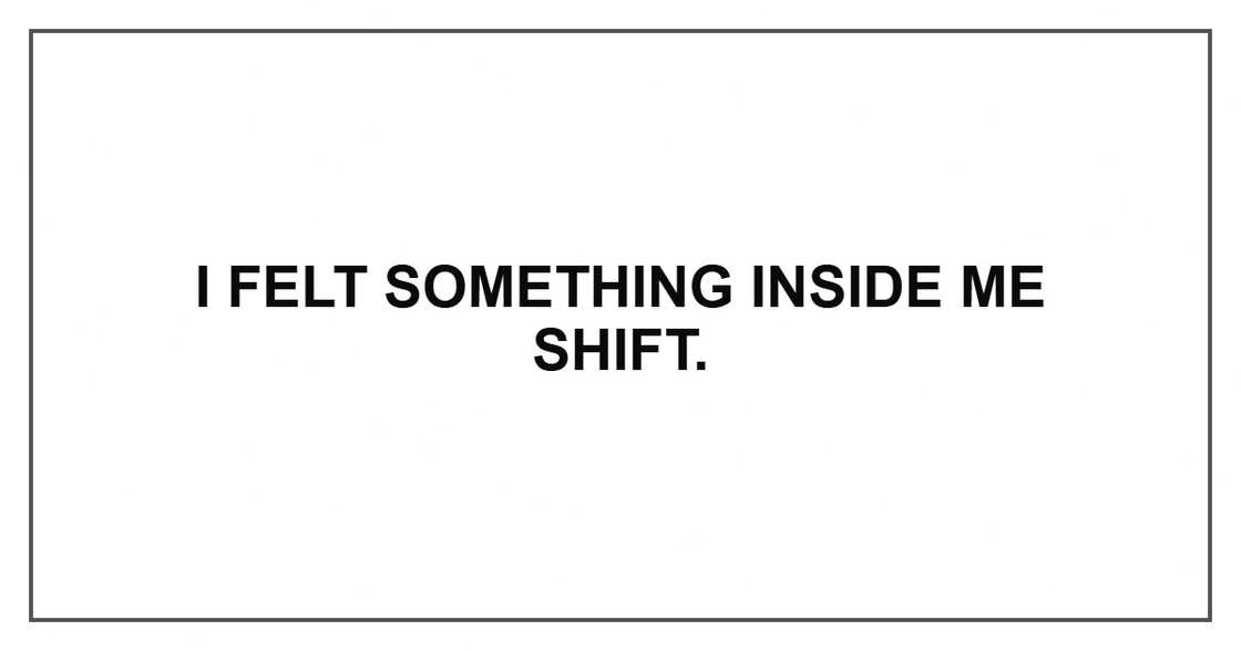 I felt something inside me shift. I felt something inside me shift.