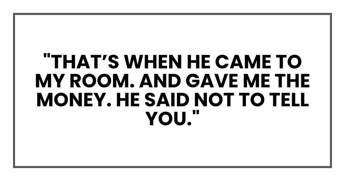 "that’s when he came to my room. And gave me the money. He said not to tell you." "that’s when he came to my room. And gave me the money. He said not to tell you."