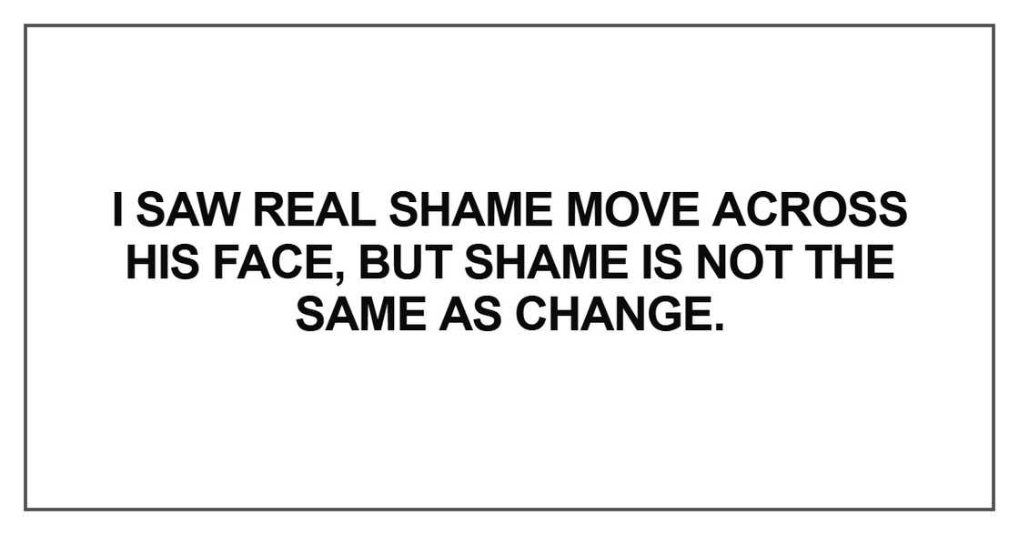 I saw real shame move across his face, but shame is not the same as change I saw real shame move across his face, but shame is not the same as change