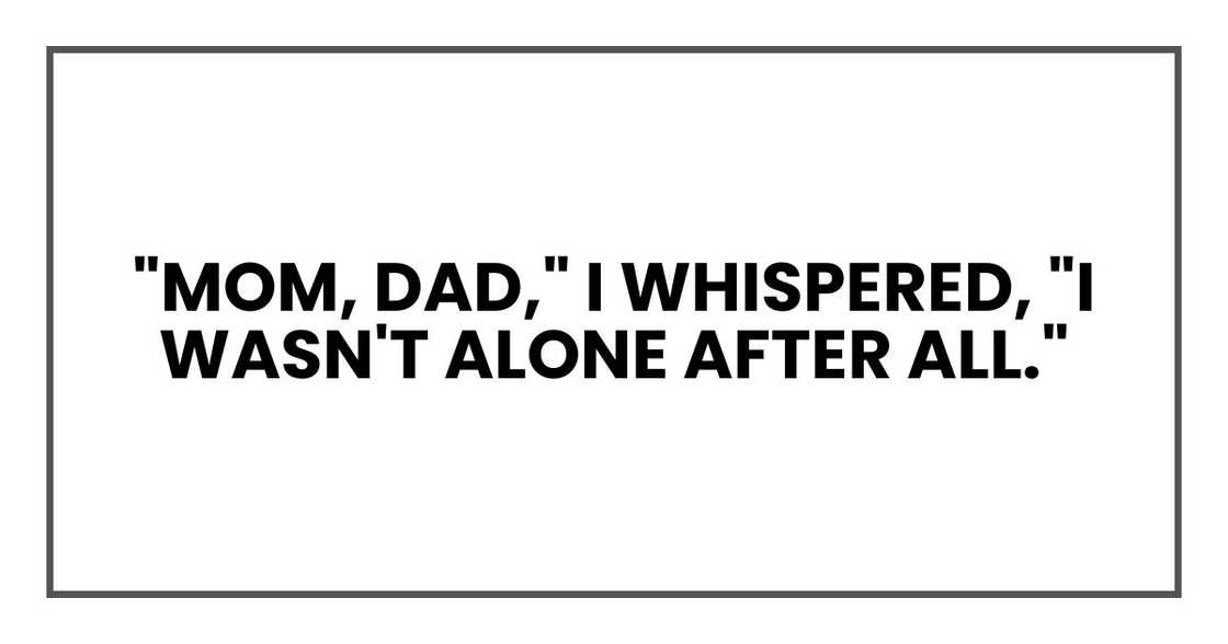 "Mom, Dad," I whispered, "I wasn't alone after all." "Mom, Dad," I whispered, "I wasn't alone after all."