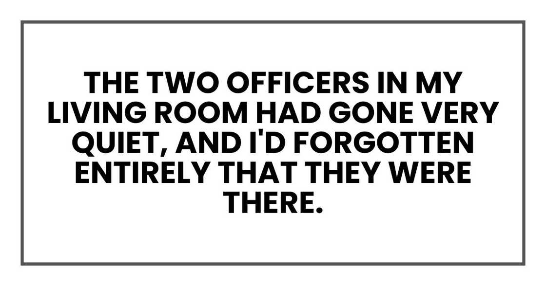 The two officers in my living room had gone very quiet, and I'd forgotten entirely that they were there.