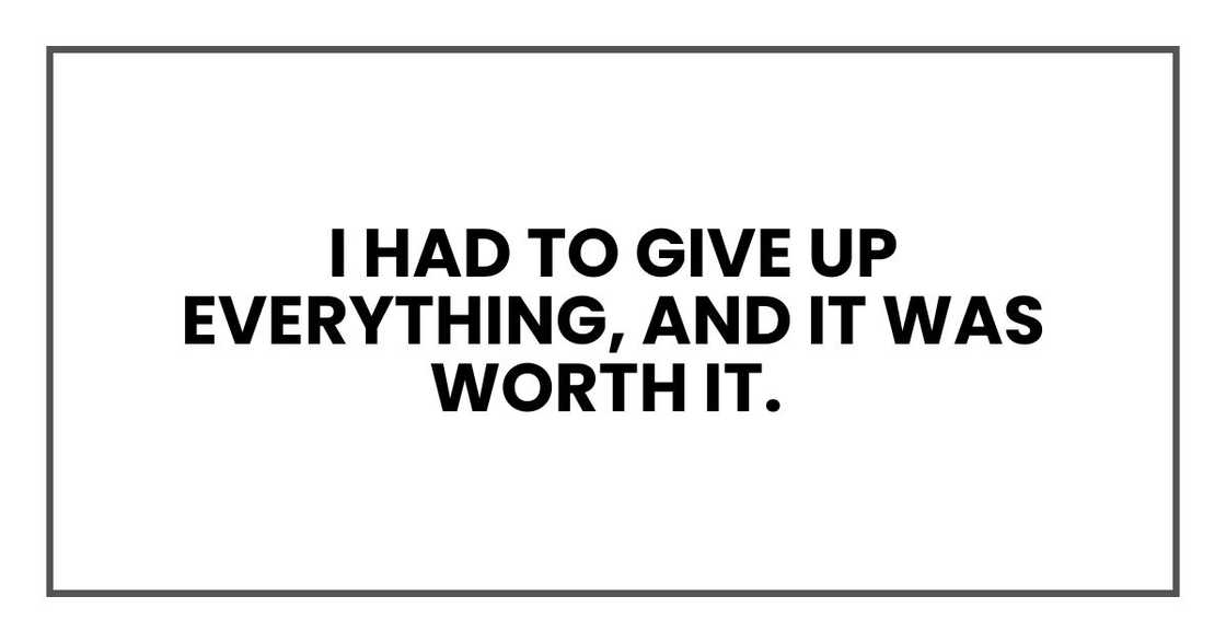 I had to give up everything, and it was worth it. I had to give up everything, and it was worth it.