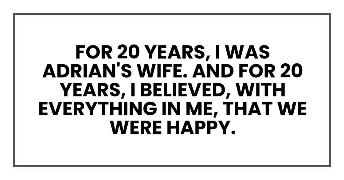 For 20 years, I was Adrian's wife. And for 20 years, I believed, with everything in me, that we were happy. For 20 years, I was Adrian's wife. And for 20 years, I believed, with everything in me, that we were happy.