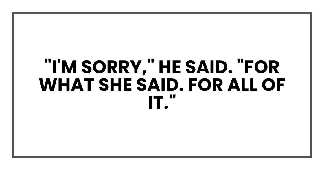 "I'm sorry," he said. "For what she said. For all of it." "I'm sorry," he said. "For what she said. For all of it."