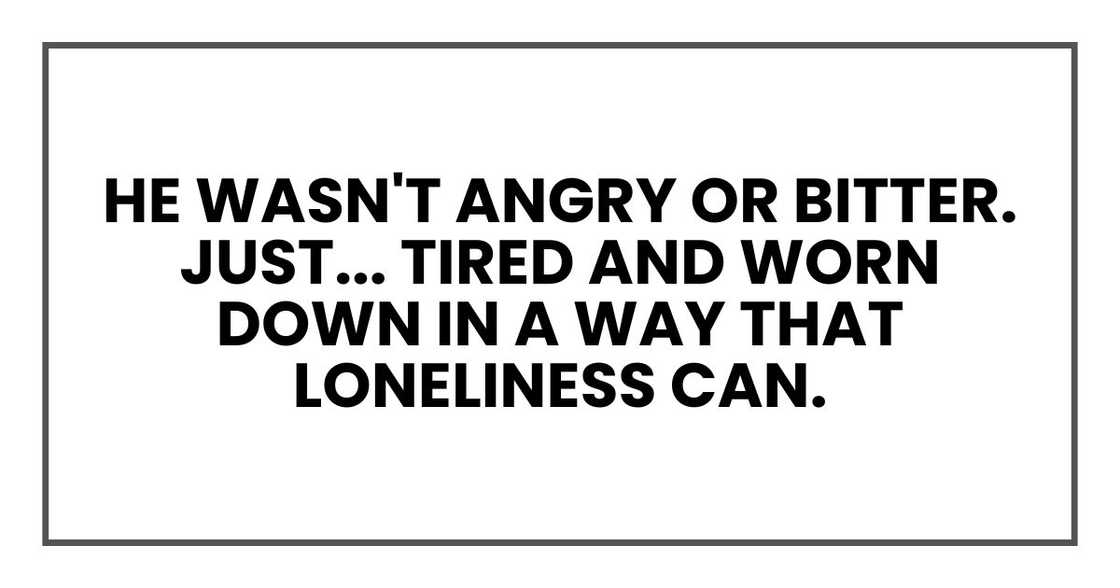 He wasn't angry or bitter. Just... tired and worn down in a way that loneliness can. He wasn't angry or bitter. Just... tired and worn down in a way that loneliness can.