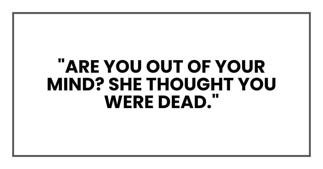 "Are you out of your mind? She thought you were dead." "Are you out of your mind? She thought you were dead."