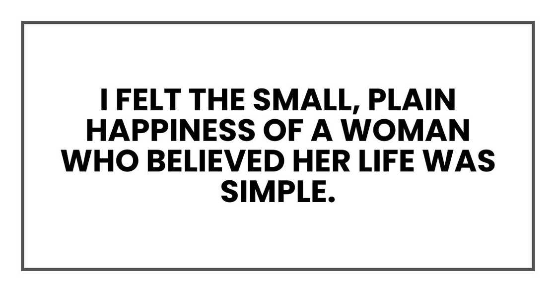 I felt the small, plain happiness of a woman who believed her life was simple.