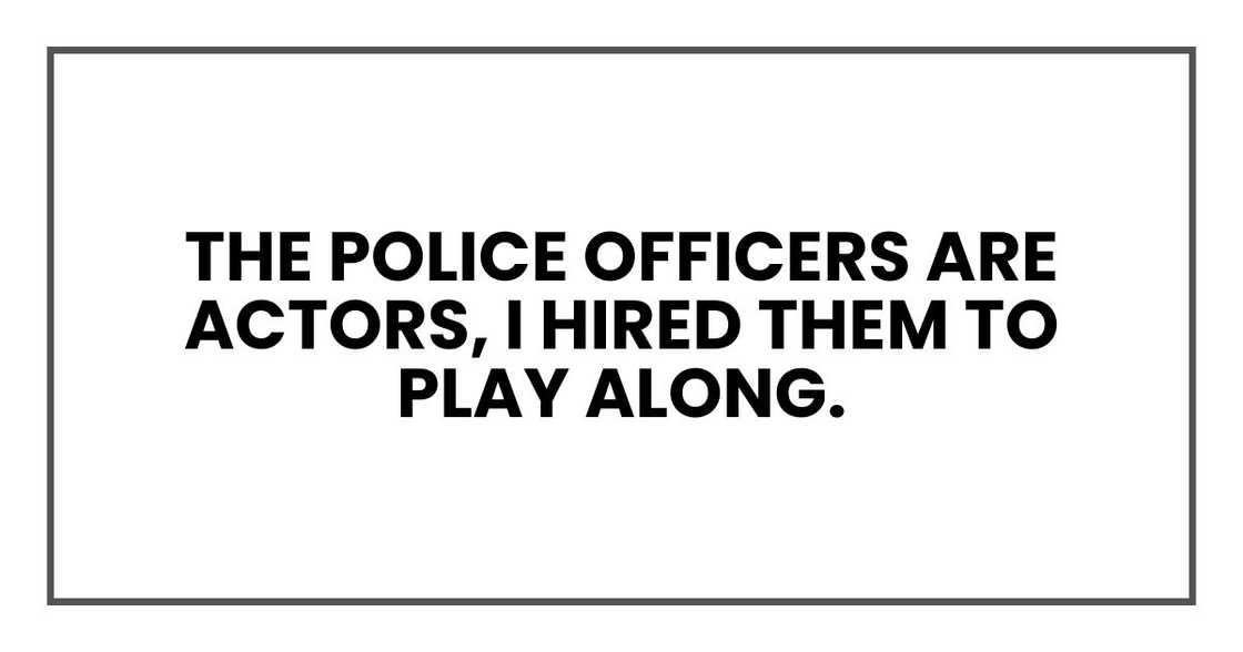 The police officers are actors, I hired them to play along.