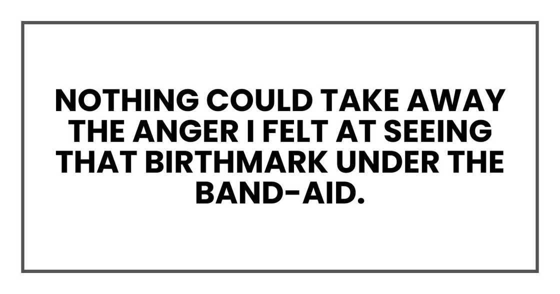 nothing could take away the anger I felt at seeing that birthmark under the Band-Aid. nothing could take away the anger I felt at seeing that birthmark under the Band-Aid.