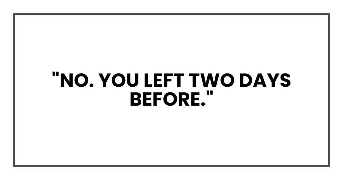 "No. You left two days before." "No. You left two days before."