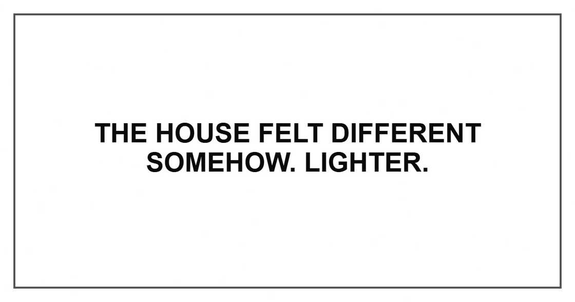 The house felt different somehow. Lighter. The house felt different somehow. Lighter.