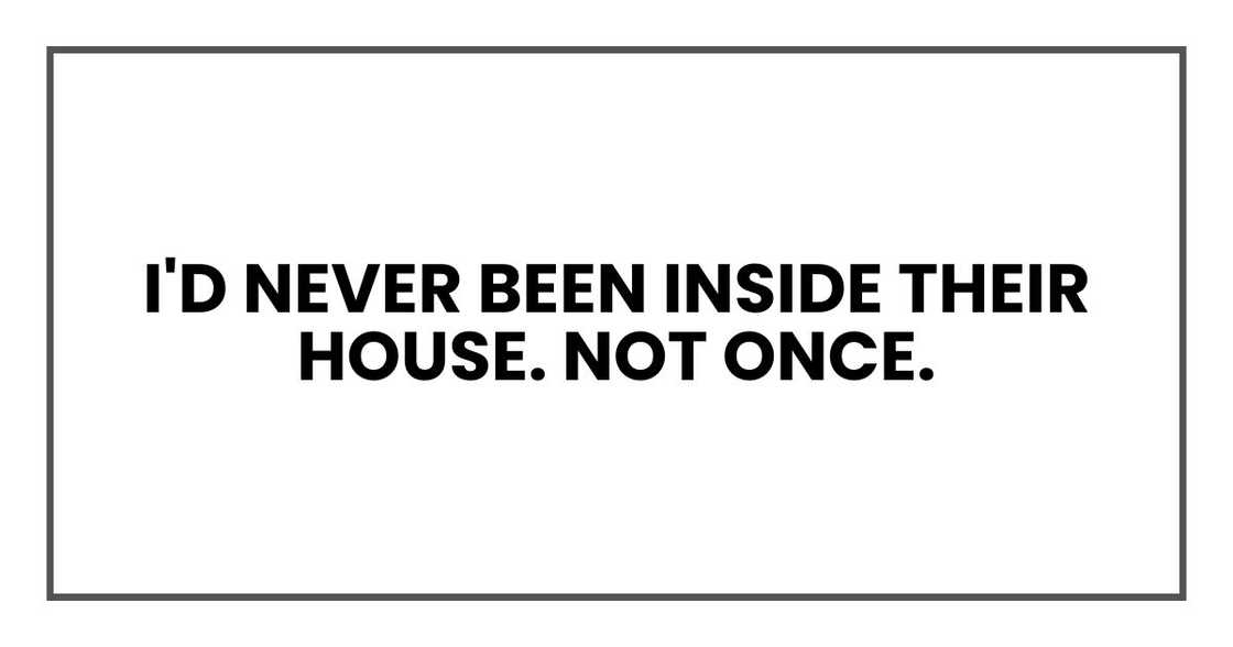 I'd never been inside their house. Not once. I'd never been inside their house. Not once.