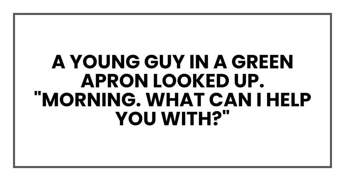 A young guy in a green apron looked up. "Morning. What can I help you with?"