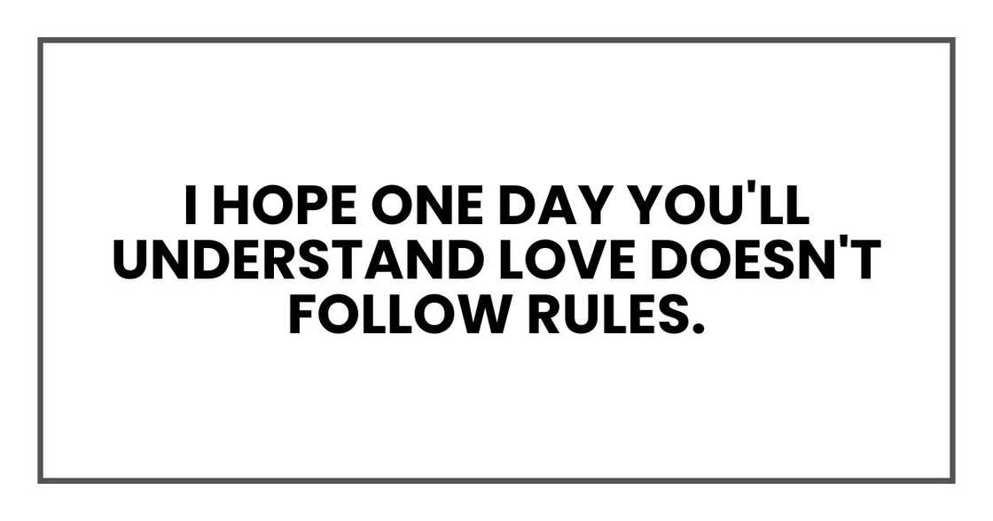 I hope one day you'll understand love doesn't follow rules. I hope one day you'll understand love doesn't follow rules.