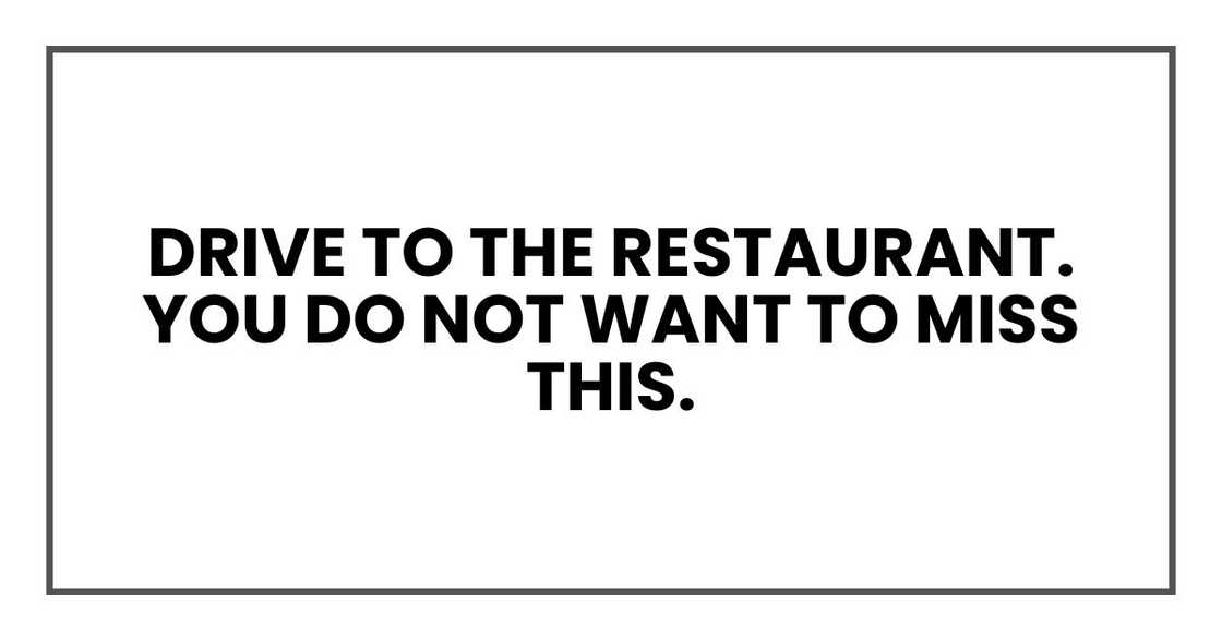 Drive to the restaurant. You do not want to miss this. Drive to the restaurant. You do not want to miss this.