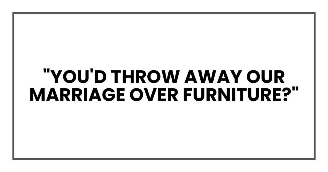 "You'd throw away our marriage over furniture?" "You'd throw away our marriage over furniture?"