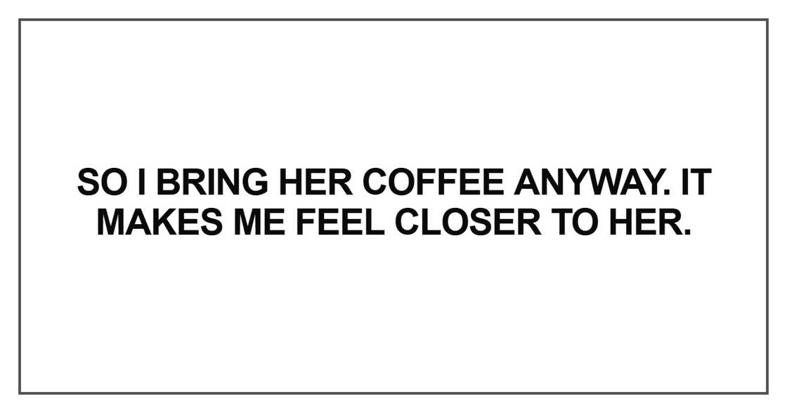 So I bring her coffee anyway. It makes me feel closer to her So I bring her coffee anyway. It makes me feel closer to her