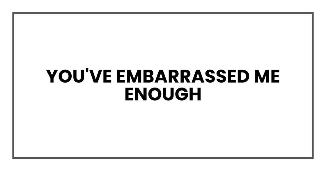 You've embarrassed me enough You've embarrassed me enough
