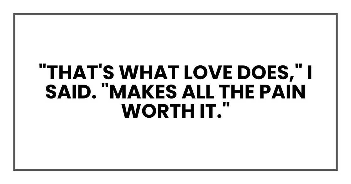 "That's what love does," I said. "Makes all the pain worth it." "That's what love does," I said. "Makes all the pain worth it."