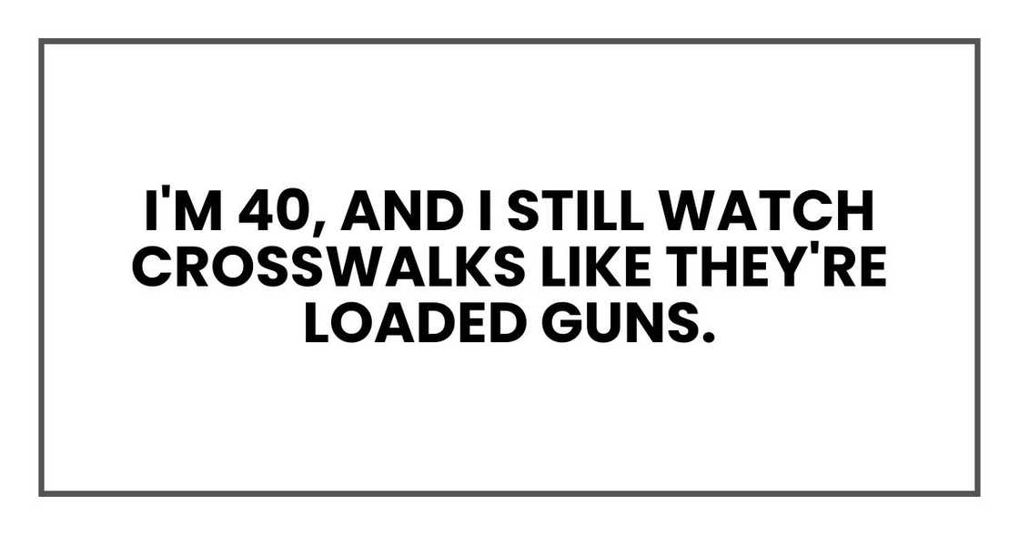 I'm 40, and I still watch crosswalks like they're loaded guns. I'm 40, and I still watch crosswalks like they're loaded guns.